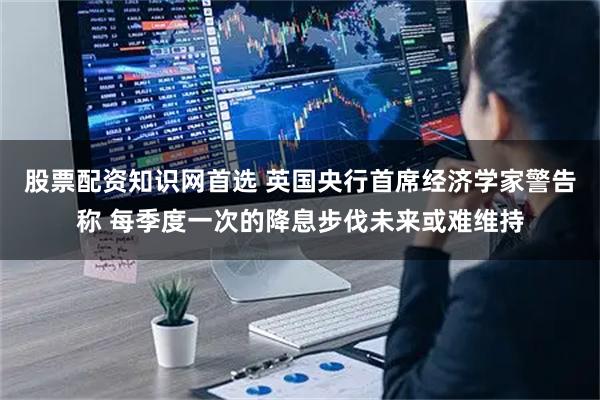 股票配资知识网首选 英国央行首席经济学家警告称 每季度一次的降息步伐未来或难维持