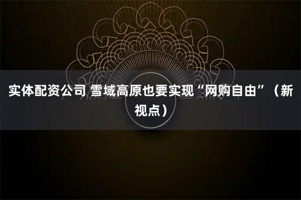 实体配资公司 雪域高原也要实现“网购自由”（新视点）