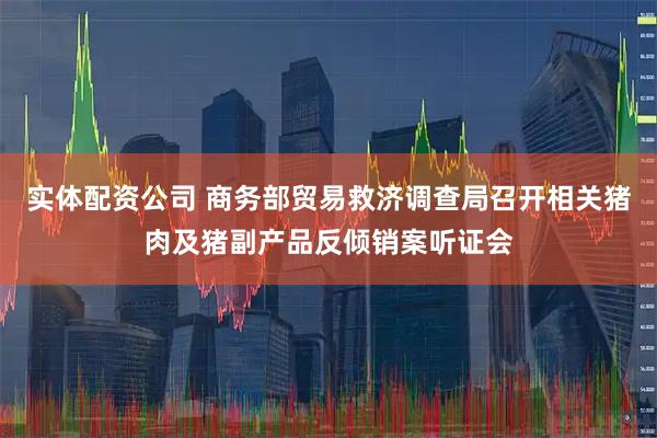 实体配资公司 商务部贸易救济调查局召开相关猪肉及猪副产品反倾销案听证会