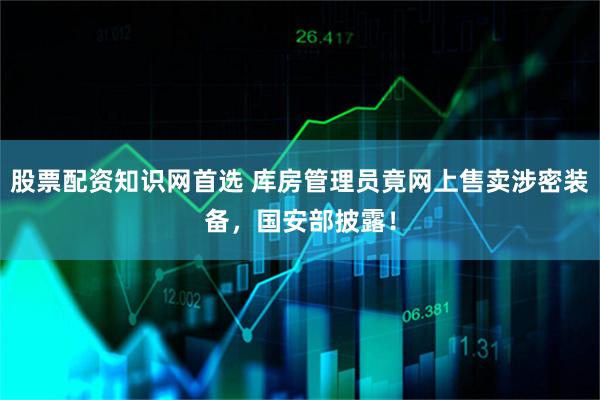 股票配资知识网首选 库房管理员竟网上售卖涉密装备，国安部披露！