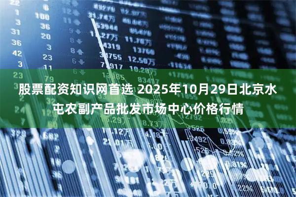 股票配资知识网首选 2025年10月29日北京水屯农副产品批发市场中心价格行情