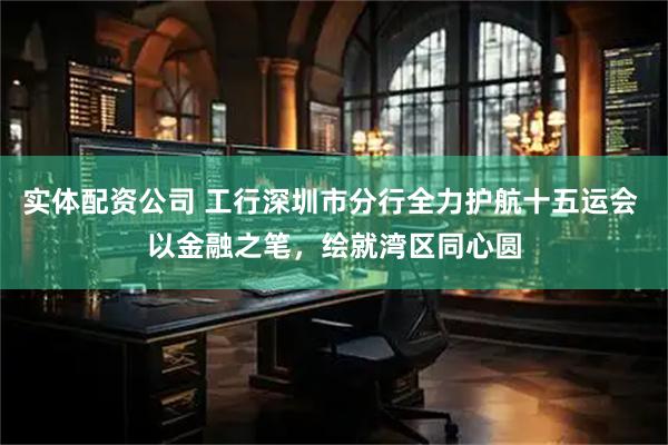实体配资公司 工行深圳市分行全力护航十五运会 以金融之笔，绘就湾区同心圆