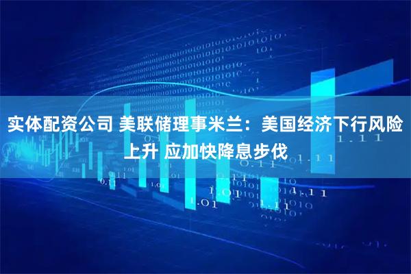 实体配资公司 美联储理事米兰：美国经济下行风险上升 应加快降息步伐