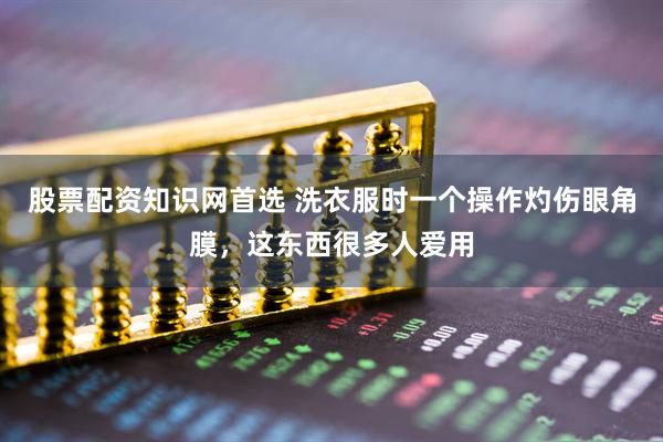股票配资知识网首选 洗衣服时一个操作灼伤眼角膜，这东西很多人爱用