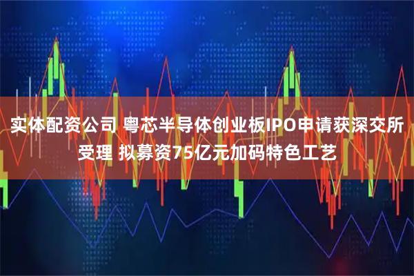 实体配资公司 粤芯半导体创业板IPO申请获深交所受理 拟募资75亿元加码特色工艺