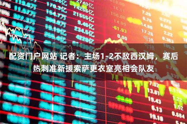 配资门户网站 记者：主场1-2不敌西汉姆，赛后热刺准新援索萨更衣室亮相会队友