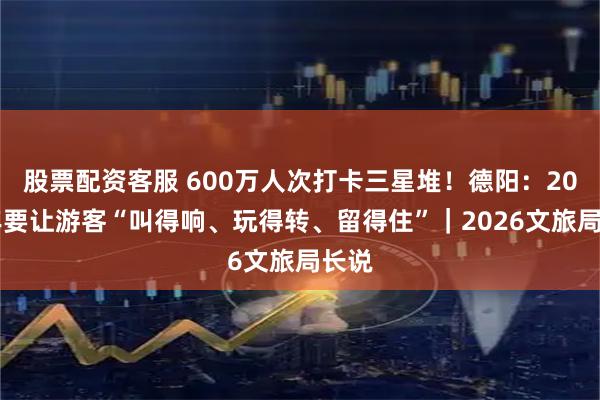 股票配资客服 600万人次打卡三星堆！德阳：2026年要让游客“叫得响、玩得转、留得住”｜2026文旅局长说