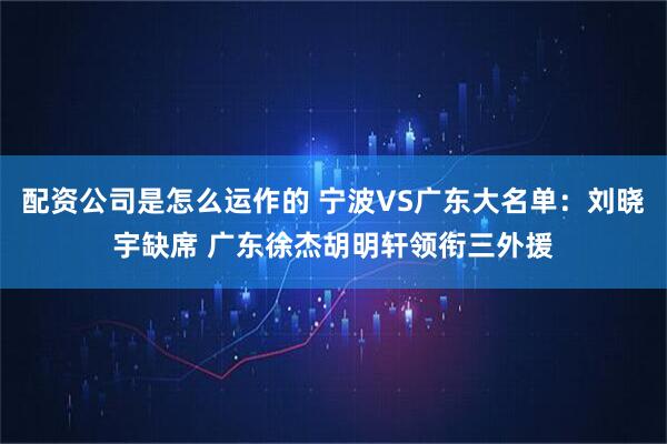 配资公司是怎么运作的 宁波VS广东大名单：刘晓宇缺席 广东徐杰胡明轩领衔三外援