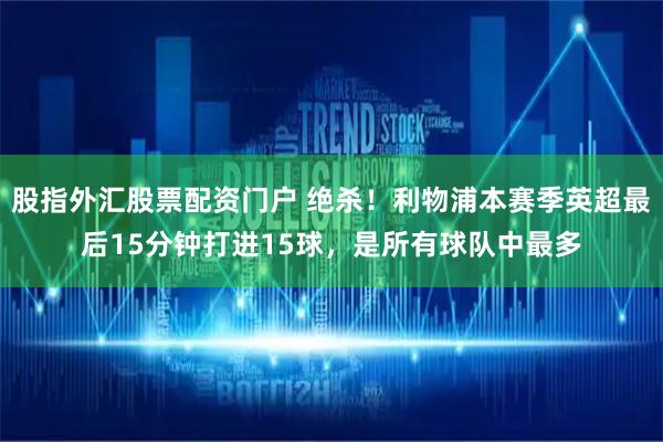 股指外汇股票配资门户 绝杀！利物浦本赛季英超最后15分钟打进15球，是所有球队中最多
